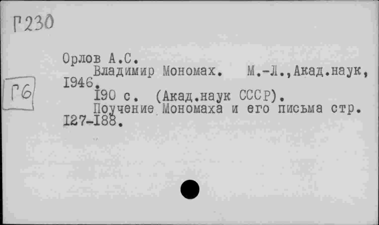 ﻿Г230
Орлов А.С.
.Владимир Мономах. M.-Д.,Акад.наук,
І90 с. (Акад.наук СССР).
Поучение Мономаха и его письма стр. 127-188.